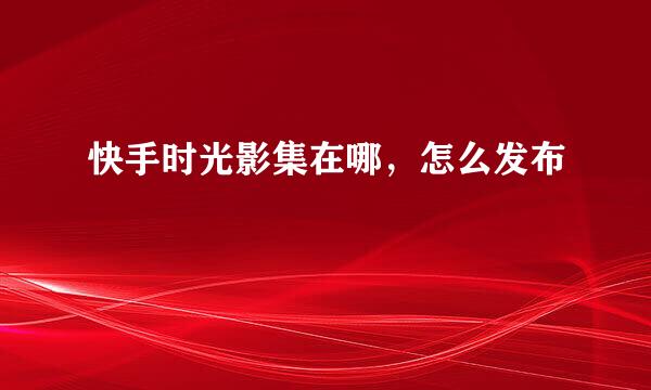快手时光影集在哪，怎么发布