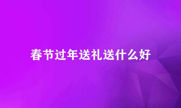 春节过年送礼送什么好