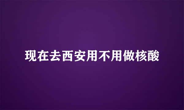 现在去西安用不用做核酸