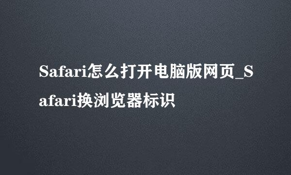 Safari怎么打开电脑版网页_Safari换浏览器标识