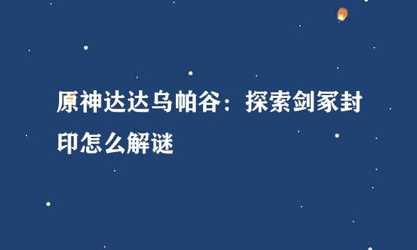 原神达达乌帕谷：探索剑冢封印怎么解谜