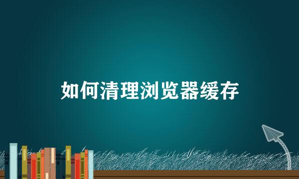 如何清理浏览器缓存