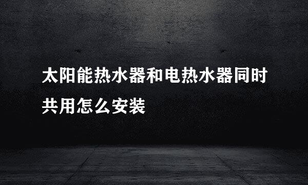 太阳能热水器和电热水器同时共用怎么安装