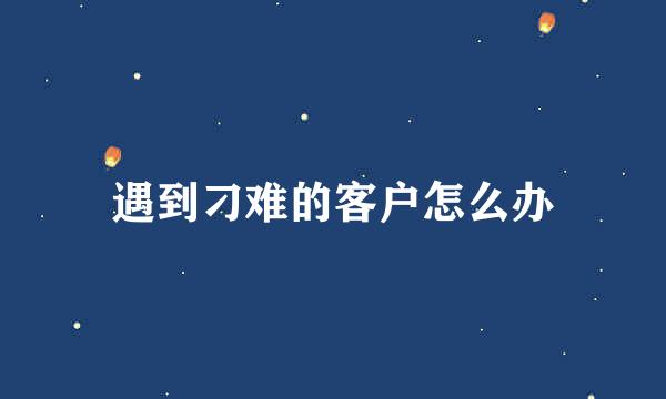 遇到刁难的客户怎么办