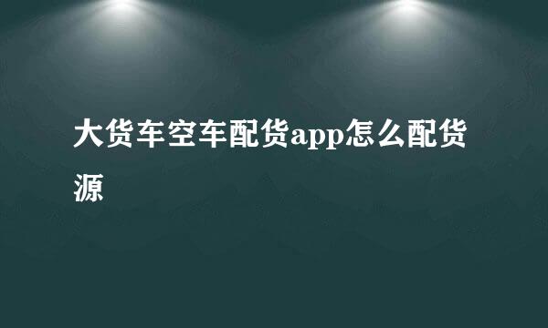 大货车空车配货app怎么配货源
