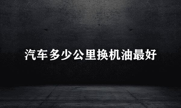 汽车多少公里换机油最好