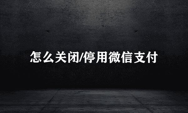 怎么关闭/停用微信支付