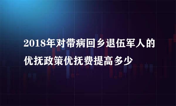 2018年对带病回乡退伍军人的优抚政策优抚费提高多少