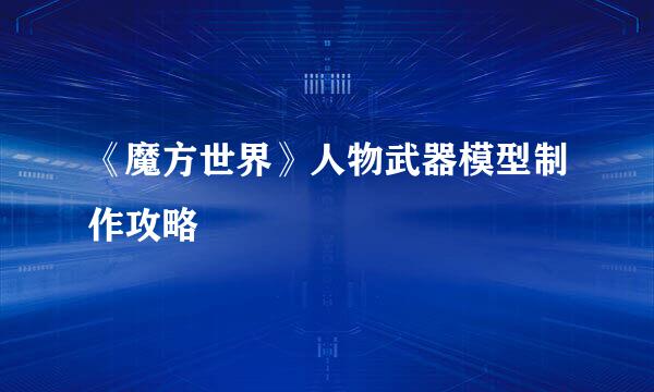 《魔方世界》人物武器模型制作攻略