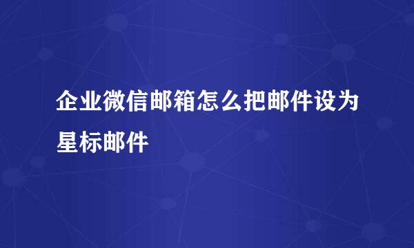 企业微信邮箱怎么把邮件设为星标邮件