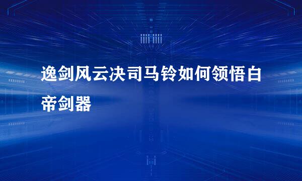 逸剑风云决司马铃如何领悟白帝剑器