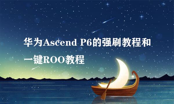 华为Ascend P6的强刷教程和一键ROO教程