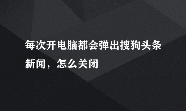 每次开电脑都会弹出搜狗头条新闻，怎么关闭
