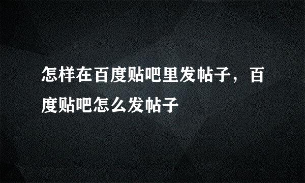 怎样在百度贴吧里发帖子，百度贴吧怎么发帖子