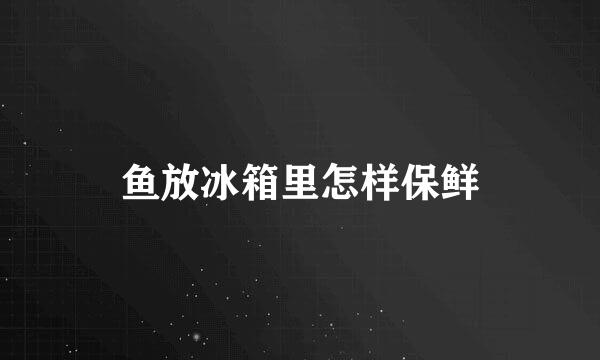 鱼放冰箱里怎样保鲜