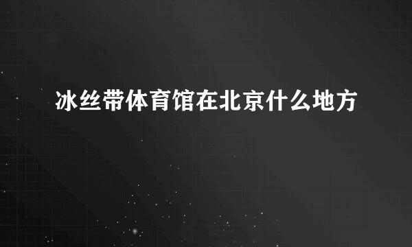 冰丝带体育馆在北京什么地方