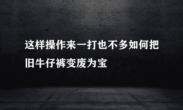 这样操作来一打也不多如何把旧牛仔裤变废为宝