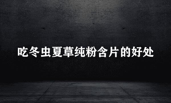 吃冬虫夏草纯粉含片的好处