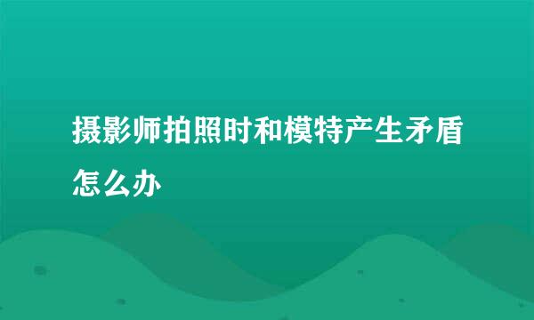 摄影师拍照时和模特产生矛盾怎么办