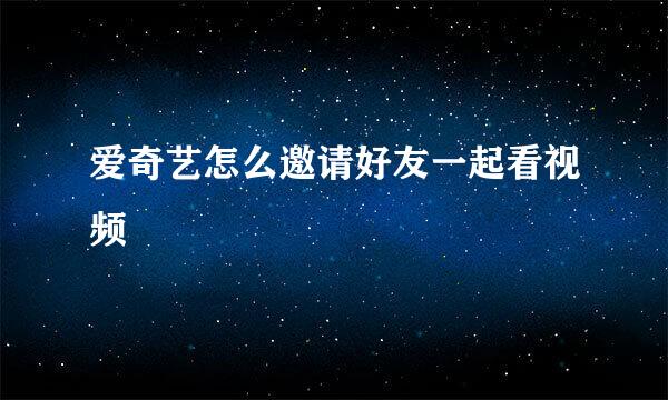 爱奇艺怎么邀请好友一起看视频