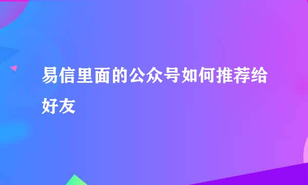 易信里面的公众号如何推荐给好友