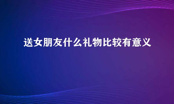 送女朋友什么礼物比较有意义