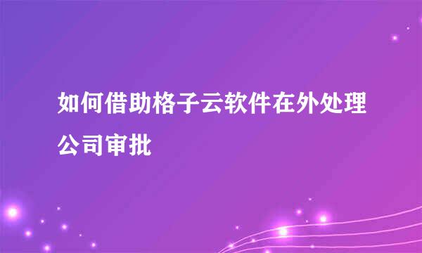 如何借助格子云软件在外处理公司审批