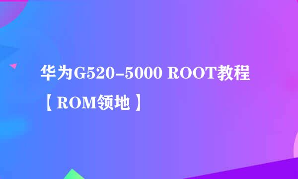 华为G520-5000 ROOT教程【ROM领地】