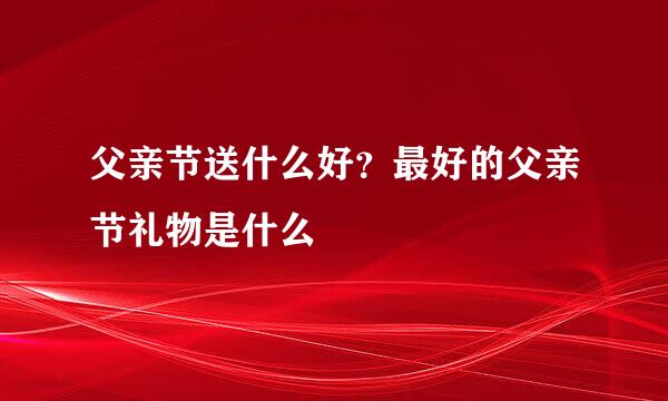 父亲节送什么好？最好的父亲节礼物是什么