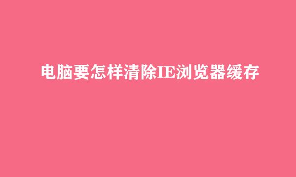 电脑要怎样清除IE浏览器缓存