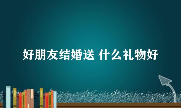 好朋友结婚送 什么礼物好