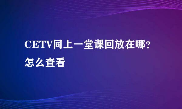 CETV同上一堂课回放在哪？怎么查看