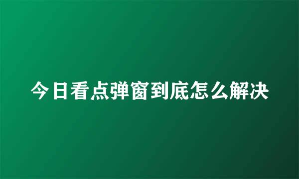 今日看点弹窗到底怎么解决