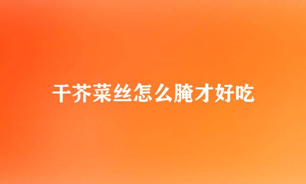 干芥菜丝怎么腌才好吃