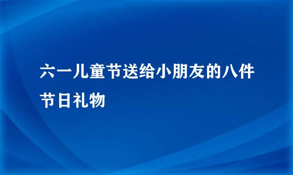 六一儿童节送给小朋友的八件节日礼物