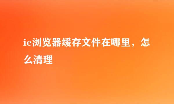 ie浏览器缓存文件在哪里，怎么清理