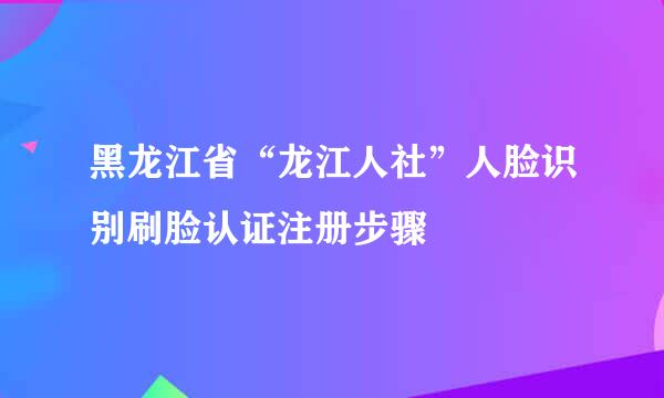 黑龙江省“龙江人社”人脸识别刷脸认证注册步骤