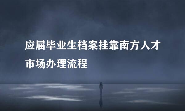 应届毕业生档案挂靠南方人才市场办理流程