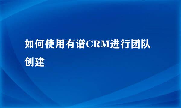 如何使用有谱CRM进行团队创建
