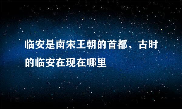 临安是南宋王朝的首都，古时的临安在现在哪里