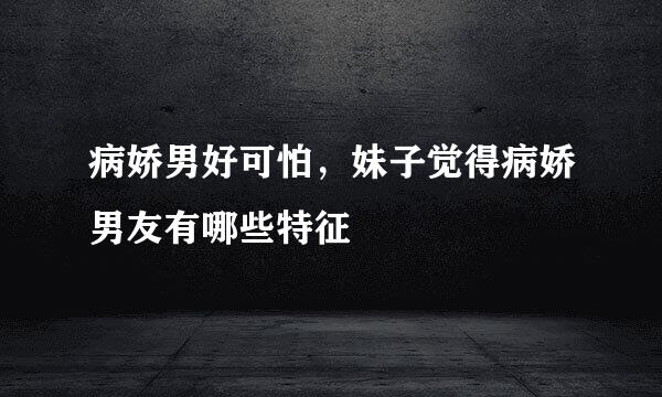 病娇男好可怕，妹子觉得病娇男友有哪些特征