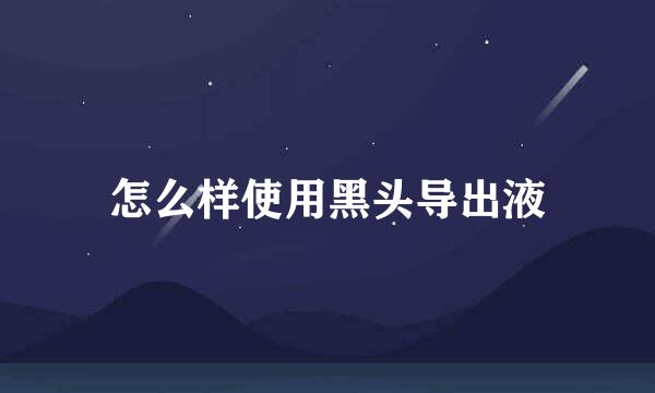 怎么样使用黑头导出液
