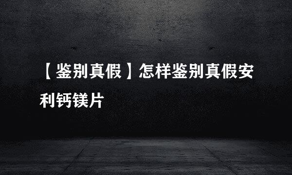 【鉴别真假】怎样鉴别真假安利钙镁片