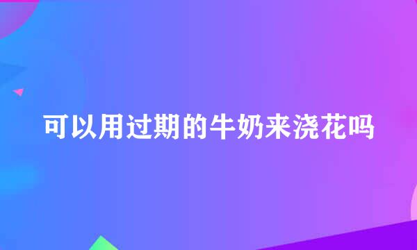 可以用过期的牛奶来浇花吗