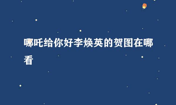 哪吒给你好李焕英的贺图在哪看
