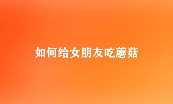如何给女朋友吃蘑菇