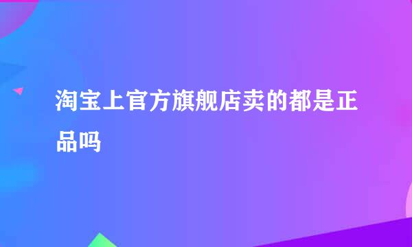 淘宝上官方旗舰店卖的都是正品吗