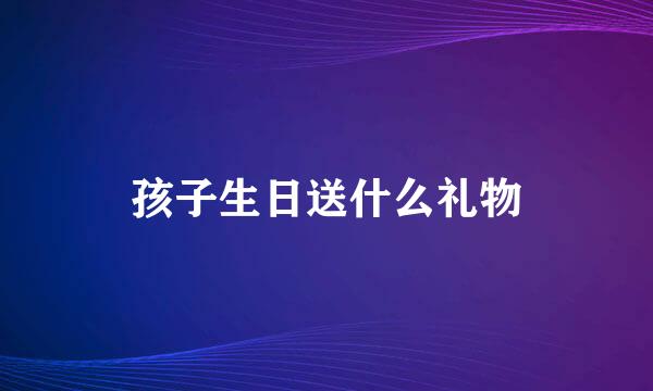 孩子生日送什么礼物