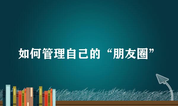 如何管理自己的“朋友圈”