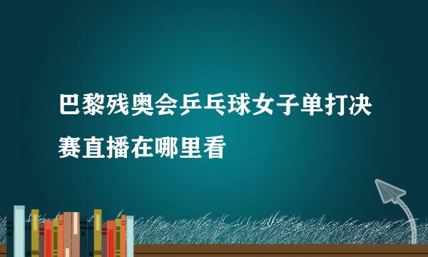 巴黎残奥会乒乓球女子单打决赛直播在哪里看